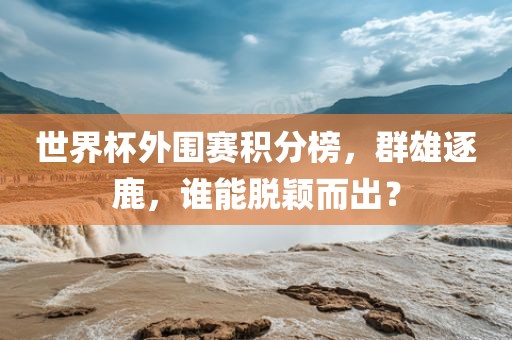世界杯外围赛积分榜，群雄逐鹿，谁能脱颖而出？