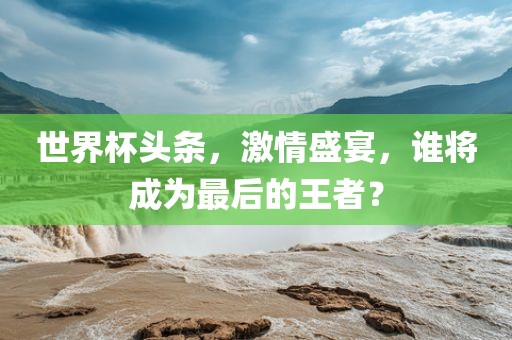 世界杯头条，激情盛宴，谁将成为最后的王者？