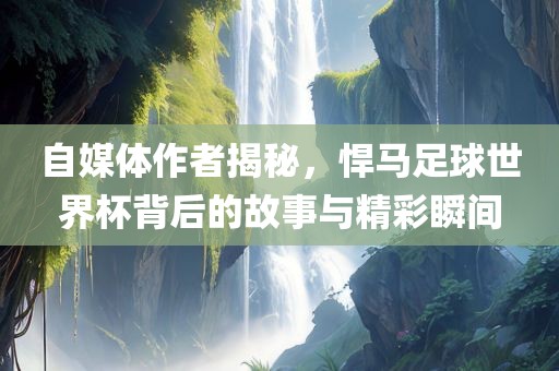 自媒体作者揭秘，悍马足球世界杯背后的故事与精彩瞬间