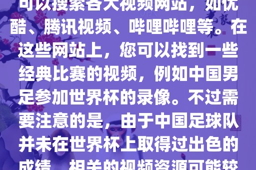 关于中国足球世界杯的视频，您可以搜索各大视频网站，如优酷、腾讯视频、哔哩哔哩等。在这些网站上，您可以找到一些经典比赛的视频，例如中国男足参加世界杯的录像。不过需要注意的是，由于中国足球队并未在世界杯上取得过出色的成绩，相关的视频资源可能较少。