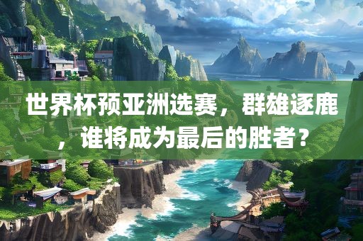 世界杯预亚洲选赛，群雄逐鹿，谁将成为最后的胜者？