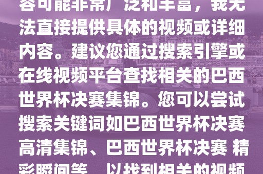 由于巴西世界杯决赛集锦的内容可能非常广泛和丰富，我无法直接提供具体的视频或详细内容。建议您通过搜索引擎或在线视频平台查找相关的巴西世界杯决赛集锦。您可以尝试搜索关键词如巴西世界杯决赛 高清集锦、巴西世界杯决赛 精彩瞬间等，以找到相关的视频和报道。