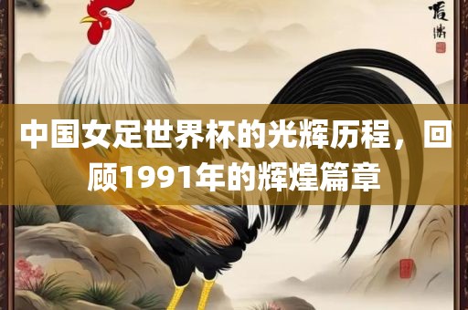 中国女足世界杯的光辉历程，回顾1991年的辉煌篇章
