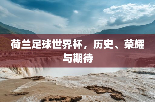 荷兰足球世界杯，历史、荣耀与期待