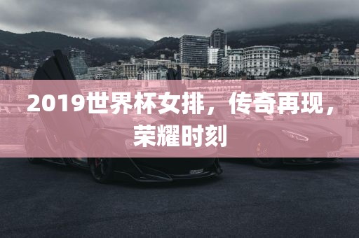 2019世界杯女排，传奇再现，荣耀时刻