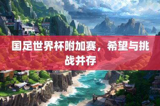 国足世界杯附加赛，希望与挑战并存