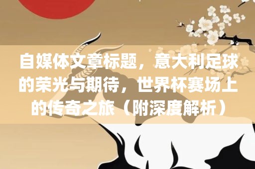 自媒体文章标题，意大利足球的荣光与期待，世界杯赛场上的传奇之旅（附深度解析）