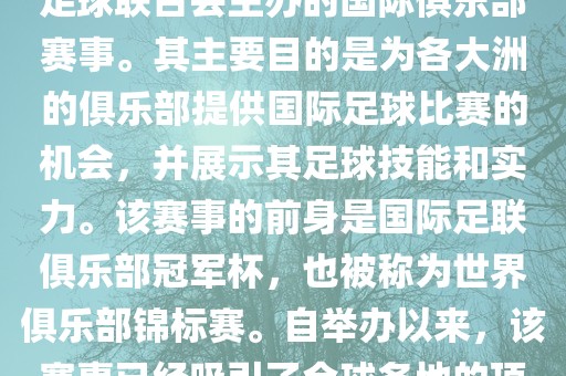 国际足联俱乐部世界杯（FIFA Club World Cup，简称，俱乐部世界杯），是一项由国际足球联合会主办的国际俱乐部赛事。其主要目的是为各大洲的俱乐部提供国际足球比赛的机会，并展示其足球技能和实力。该赛事的前身是国际足联俱乐部冠军杯，也被称为世界俱乐部锦标赛。自举办以来，该赛事已经吸引了全球各地的顶级俱乐部参与。这项赛事的冠军被视为全球俱乐部足球的最高荣誉之一。