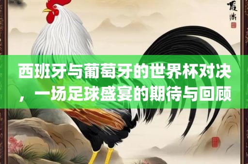 西班牙与葡萄牙的世界杯对决，一场足球盛宴的期待与回顾