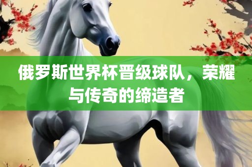 俄罗斯世界杯晋级球队，荣耀与传奇的缔造者