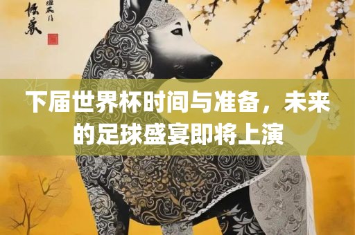 下届世界杯时间与准备，未来的足球盛宴即将上演