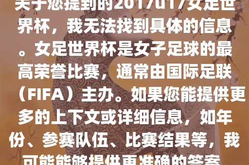 关于您提到的2017u17女足世界杯，我无法找到具体的信息。女足世界杯是女子足球的最高荣誉比赛，通常由国际足联（FIFA）主办。如果您能提供更多的上下文或详细信息，如年份、参赛队伍、比赛结果等，我可能能够提供更准确的答案。