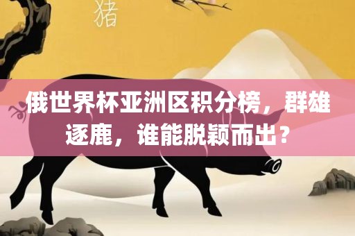 俄世界杯亚洲区积分榜，群雄逐鹿，谁能脱颖而出？