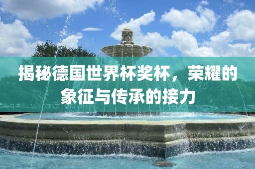 揭秘德国世界杯奖杯，荣耀的象征与传承的接力