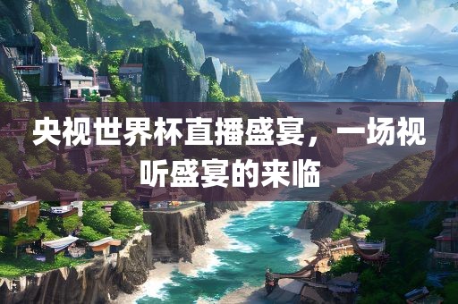 央视世界杯直播盛宴，一场视听盛宴的来临