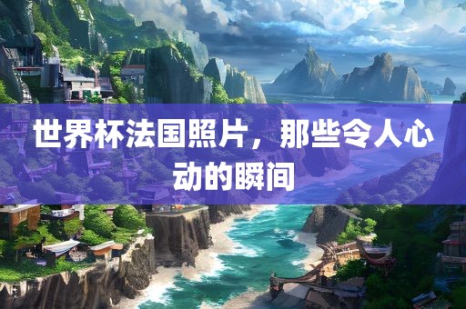 世界杯法国照片，那些令人心动的瞬间