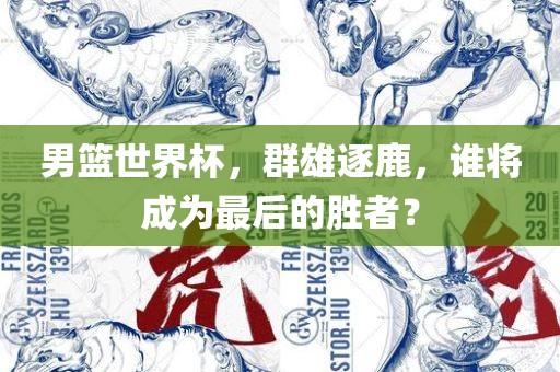 男篮世界杯，群雄逐鹿，谁将成为最后的胜者？