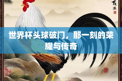 世界杯头球破门，那一刻的荣耀与传奇漯河市盈旭机械设备有限公司