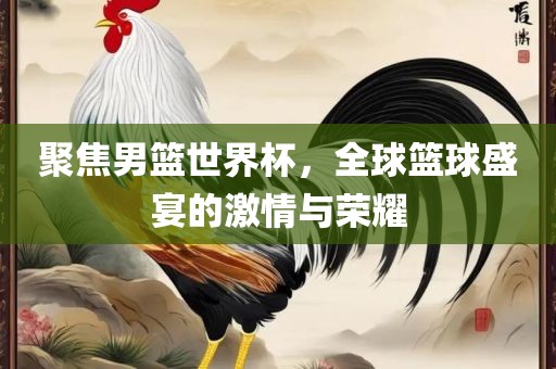 聚焦男篮世界杯，全球篮球盛宴的激情与荣耀