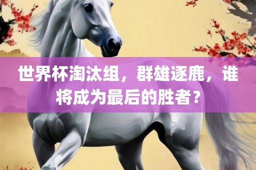 世界杯淘汰组，群雄逐鹿，谁将成为最后的胜者？
