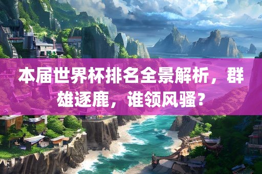 本届世界杯排名全景解析，群雄逐鹿，谁领风骚？