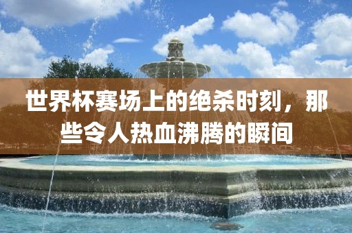 世界杯赛场上的绝杀时刻，那些令人热血沸腾的瞬间