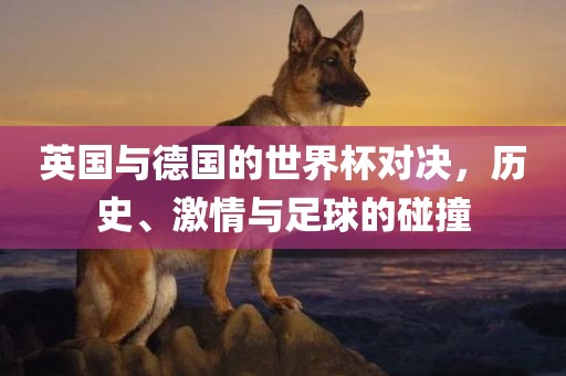 英国与德国的世界杯对决，历史、激情与足球的碰撞