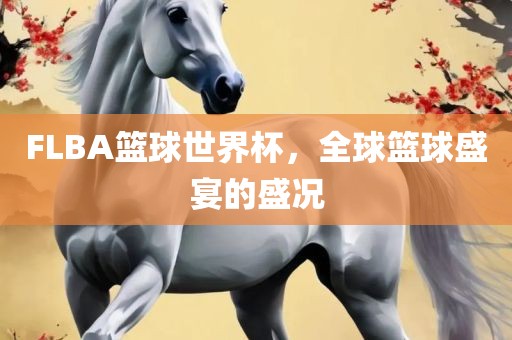 FLBA篮球世界杯，全球篮球盛宴的盛况