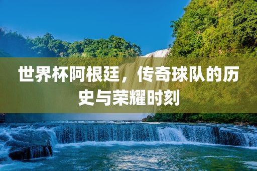 世界杯阿根廷，传奇球队的历史与荣耀时刻