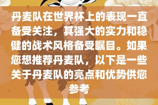 丹麦队在世界杯上的表现一直备受关注，其强大的实力和稳健的战术风格备受瞩目。如果您想推荐丹麦队，以下是一些关于丹麦队的亮点和优势供您参考