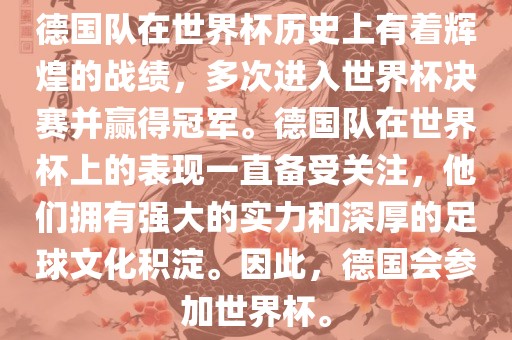 德国队在世界杯历史上有着辉煌的战绩，多次进入世界杯决赛并赢得冠军。德国队在世界杯上的表现一直备受关注，他们拥有强大的实力和深厚的足球文化积淀。因此，德国会参加世界杯。