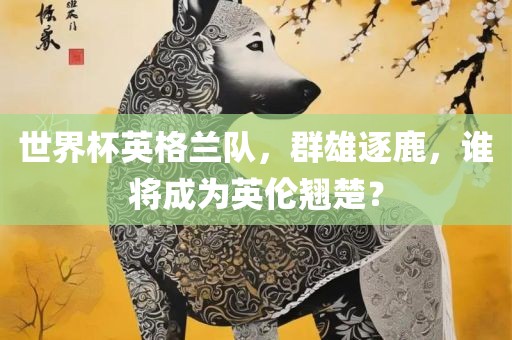 世界杯英格兰队，群雄逐鹿，谁将成为英伦翘楚？