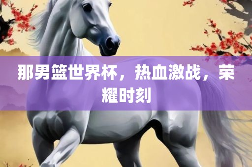 那男篮世界杯，热血激战，荣耀时刻
