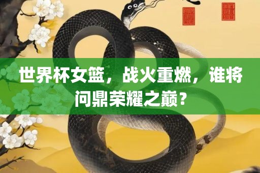 世界杯女篮，战火重燃，谁将问鼎荣耀之巅？