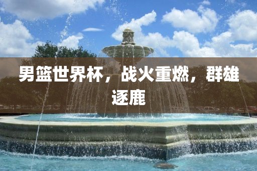 男篮世界杯，战火重燃，群雄逐鹿