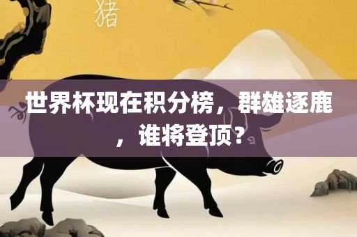 世界杯现在积分榜，群雄逐鹿，谁将登顶？