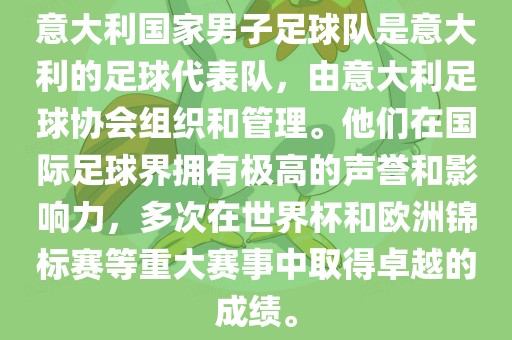 意大利国家男子足球队是意大利的足球代表队，由意大利足球协会组织和管理。他们在国际足球界拥有极高的声誉和影响力，多次在世界杯和欧洲锦标赛等重大赛事中取得卓越的成绩。