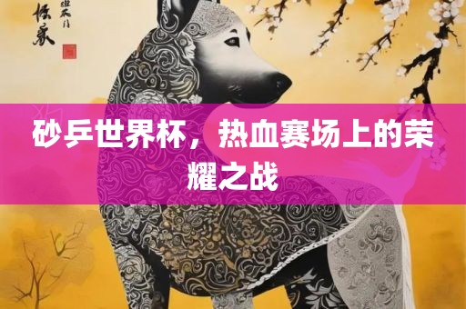 砂乒世界杯，热血赛场上的荣耀之战