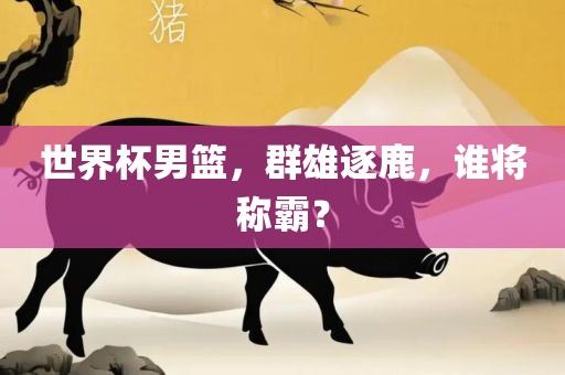 世界杯男篮，群雄逐鹿，谁将称霸？