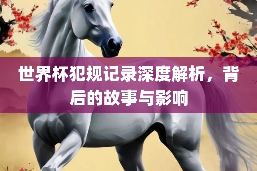 世界杯犯规记录深度解析，背后的故事与影响