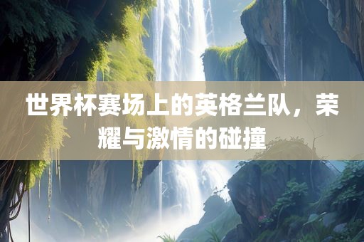 世界杯赛场上的英格兰队，荣耀与激情的碰撞
