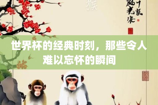 世界杯的经典时刻，那些令人难以忘怀的瞬间